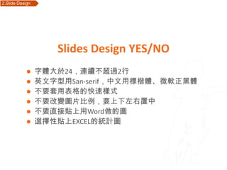 2.Slide Design    Outline




                            Slides Design YES/NO
                字體大於24，連續不超過2行
                英文字型用San-serif，中文用標楷體、微軟正黑體
                不要套用表格的快速樣式
                不要改變圖片比例，要上下左右置中
                不要直接貼上用Word做的圖
                選擇性貼上EXCEL的統計圖
 