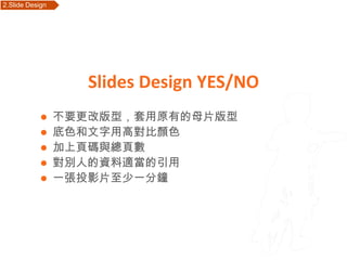 2.Slide Design   Outline




                           Slides Design YES/NO
             不要更改版型，套用原有的母片版型
             底色和文字用高對比顏色
             加上頁碼與總頁數
             對別人的資料適當的引用
             一張投影片至少一分鐘
 