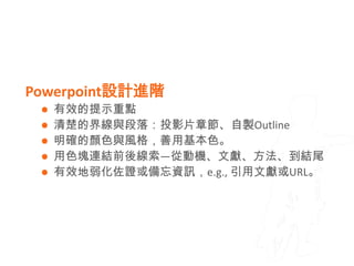Powerpoint設計進階
  有效的提示重點
  清楚的界線與段落：投影片章節、自製Outline
  明確的顏色與風格，善用基本色。
  用色塊連結前後線索—從動機、文獻、方法、到結尾
  有效地弱化佐證或備忘資訊，e.g., 引用文獻或URL。
 