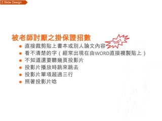 2.Slide Design   Outline




       被老師討厭之掛保證招數
                直接裁剪貼上書本或別人論文內容
                看不清楚的字（經常出現在由WORD直接複製貼上）
                不知道還要聽幾頁投影片
                投影片播放時跳來跳去
                投影片單項超過三行
                照著投影片唸
 