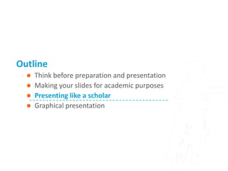 Outline
     Think before preparation and presentation
     Making your slides for academic purposes
     Presenting like a scholar
     Graphical presentation
 