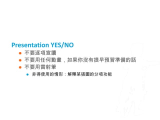 Presentation YES/NO
     不要逐項宣讀
     不要用任何動畫，如果你沒有提早預習準備的話
     不要用雷射筆
         非得使用的情形：解釋某張圖的分項功能
 
