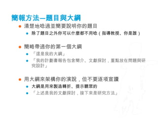 簡報方法—題目與大綱
    清楚地唸過並簡要說明你的題目
        除了題目之外你可以什麼都不用唸（指導教授、你是誰）


    簡略帶過你的第一個大綱
        「這是我的大綱」
        「我的計劃書報告包含簡介、文獻探討，重點放在問題與研
         究設計」


    用大綱來架構你的演說，但不要逐項宣讀
        大綱是用來製造轉折、提示聽眾的
        「上述是我的文獻探討，接下來是研究方法」
 