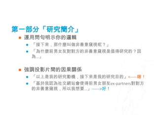 第一部分「研究簡介」
    運用問句明示你的邏輯
        「接下來，那什麼叫做非善意窺視呢？」
        「為什麼前男女友對對方的非善意窺視是值得研究的？因
         為…」


    強調投影片間的因果關係
        「以上是我的研究動機，接下來是我的研究目的」<-----瞎！
        「基於我認為社交網站會使得前男女朋友ex-partners對對方
         的非善意窺視，所以我想要…」------>好！
 