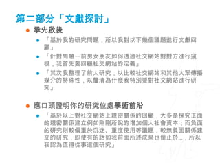 第二部分「文獻探討」
    承先啟後
        「基於我的研究問題，所以我對以下幾個議題進行文獻回
         顧」
        「針對問題一前男女朋友如何透過社交網站對對方進行窺
         視，我首先要回顧社交網站的定義」
        「其次我整理了前人研究，以比較社交網站和其他大眾傳播
         媒介的特殊性，以釐清為什麼我特別要對社交網站進行研
         究」


    應口頭證明你的研究位處學術前沿
        「基於以上對社交網站上親密關係的回顧，大多是探究正面
         的親密關係建立例如剛剛所說的增加個人社會資本；而負面
         的研究則較偏重於沉迷、重度使用等議題，較無負面關係建
         立的研究，即使有的話如我前面所述成果也僅止於…，所以
         我認為值得從事這個研究」
 