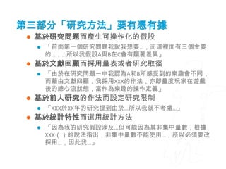 第三部分「研究方法」要有憑有據
    基於研究問題而產生可操作化的假設
        「前面第一個研究問題我說我想要…，而這裡面有三個主要
         的…，…所以我假設A與B在C會有顯著差異」
    基於文獻回顧而採用量表或者研究取徑
        「由於在研究問題一中我認為A和B所感受到的樂趣會不同，
         而藉由文獻回顧，我採用XXX的作法，亦即量度玩家在遊戲
         後的總心流狀態，當作為樂趣的操作定義」
    基於前人研究的作法而設定研究限制
        「XXX於XX年的研究提到由於…所以我就不考慮…」
    基於統計特性而選用統計方法
        「因為我的研究假設涉及…但可能因為其非集中量數，根據
         XXX（）的說法指出，非集中量數不能使用…，所以必須要改
         採用…，因此我…」
 