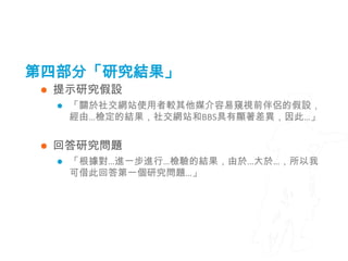 第四部分「研究結果」
    提示研究假設
        「關於社交網站使用者較其他媒介容易窺視前伴侶的假設，
         經由…檢定的結果，社交網站和BBS具有顯著差異，因此…」


    回答研究問題
        「根據對…進一步進行…檢驗的結果，由於…大於…，所以我
         可借此回答第一個研究問題…」
 
