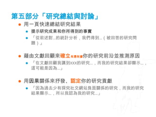 第五部分「研究總結與討論」
    用一頁快速總結研究結果
        提示研究成果和你所得到的事實
        「從前述對…的統計分析，我們得到…（被回答的研究問
         題）」


    藉由文獻回顧來確立有憑有據你的研究前沿並推測原因
        「在文獻回顧我講到XXX的研究…，而我的研究結果卻顯示…，
         這可能是因為…」


    用因果關係來抒發、認定你的研究貢獻
        「因為過去少有探究社交網站負面關係的研究，而我的研究
         結果顯示…，所以我認為我的研究…」
 