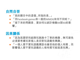 自問自答
    「我的題目中的這個…所指的是…」
    「而Facebook games和一般的MMOG有何不同呢？」
    「接下來的問題是，要如何以統計檢驗XX對XX的影
     響」


因果關係
  「因為我要研究組隊玩跑跑卡丁車的樂趣，無可避免
   必須要考慮玩家個人是否對玩遊戲有興趣」
  「一個人愛不愛玩遊戲應該也會受他的個人特質，而
   影響個人愛不愛玩遊戲的人格特質可能就是玩興」
 