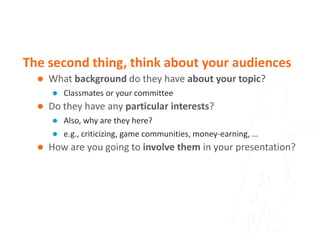 The second thing, think about your audiences
     What background do they have about your topic?
         Classmates or your committee
     Do they have any particular interests?
         Also, why are they here?
         e.g., criticizing, game communities, money-earning, …
     How are you going to involve them in your presentation?
 