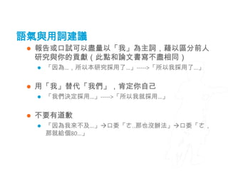 語氣與用詞建議
    報告或口試可以盡量以「我」為主詞，藉以區分前人
     研究與你的貢獻（此點和論文書寫不盡相同）
        「因為…，所以本研究採用了…」----->「所以我採用了…」


    用「我」替代「我們」，肯定你自己
        「我們決定採用…」----->「所以我就採用…」


    不要有道歉
        「因為我來不及…」口委「ㄜ..那也沒辦法」口委「ㄜ，
         那就給個80…」
 
