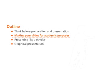 Outline
     Think before preparation and presentation
     Making your slides for academic purposes
     Presenting like a scholar
     Graphical presentation
 
