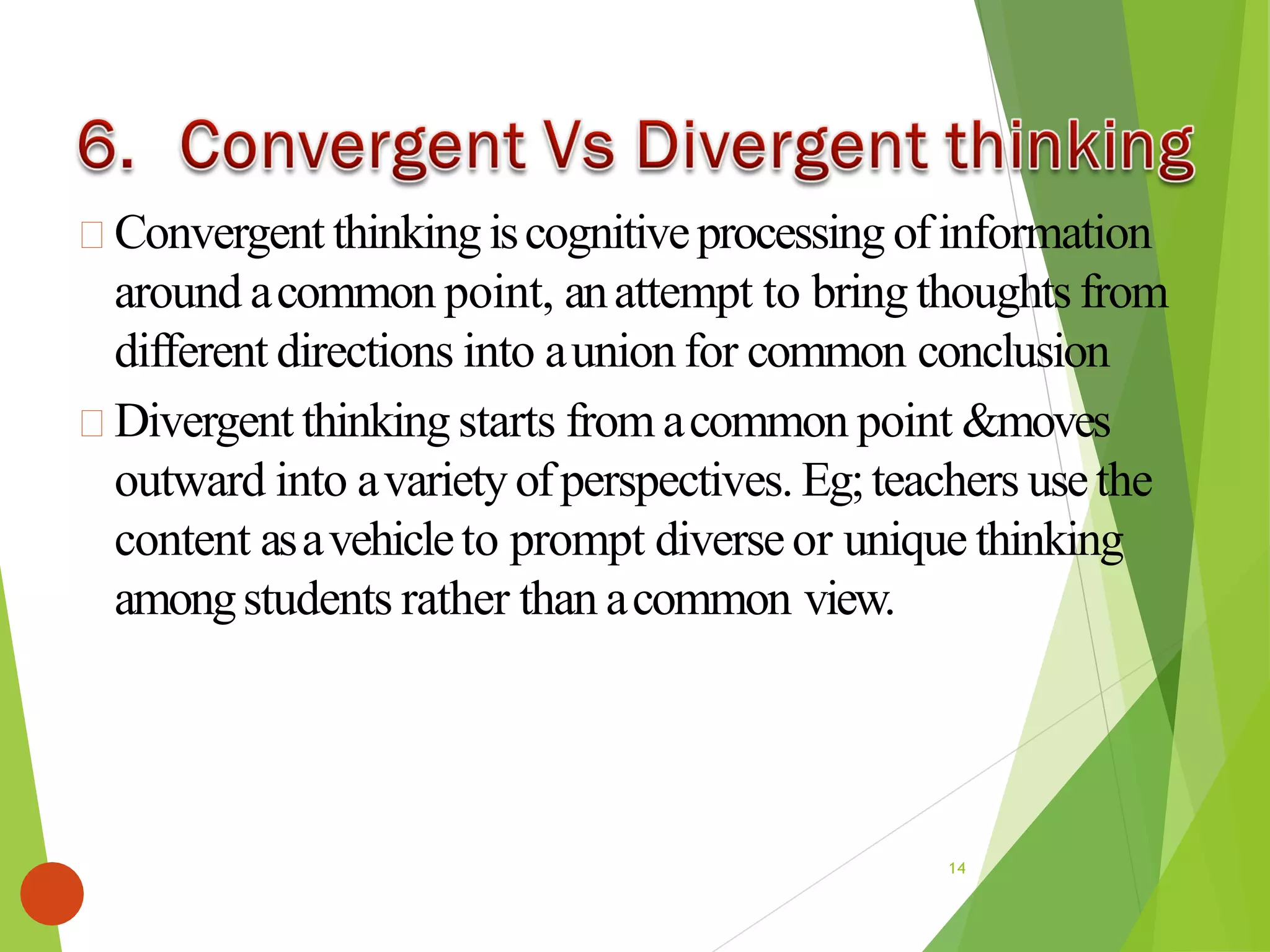 Convergent thinkingiscognitiveprocessing ofinformation
around acommon point, anattempt to bring thoughts from
different directions into aunion for common conclusion
Divergent thinking starts from acommon point &moves
outward into avarietyofperspectives. Eg;teachers usethe
content asavehicleto prompt diverseor unique thinking
amongstudents rather than acommon view.
14
 