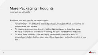 11
More Packaging Thoughts
Imperfect, but still useful
Additional pros and cons for package formats…
● Forward “only” -- it’s difficult to back out packages, it’s super difficult to return to an
arbitrary state for a system.
● We have an enormous investment in tooling. We don’t want to throw that away.
● We have an enormous investment in training. We don’t want to throw that away.
● For all its flaws, standard Linux packaging has tens of thousands of hours of
accumulated wisdom that has been poured into its design + tooling. Ignore this at your
peril.
 
