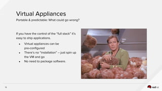 13
If you have the control of the “full stack” it’s
easy to ship applications.
● Virtual appliances can be
pre-configured
● There’s no “installation” -- just spin up
the VM and go
● No need to package software.
Virtual Appliances
Portable & predictable: What could go wrong?
 