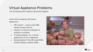 14
A few of the problems with Virtual
Appliances
● VM “sprawl” -- easy to start VMs,
harder to keep track of
● Heavier on resource utilization &
scaling is a problem
● Tracking updates, etc. in virtual
appliances can be a nightmare
● Standardization? One ISV uses RHEL,
another Debian, another SUSE…
Virtual Appliance Problems
The old saying about regular expressions applies…
 