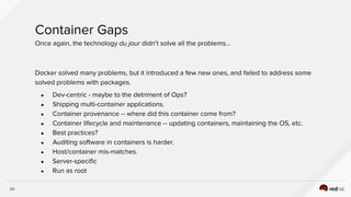 20
Container Gaps
Once again, the technology du jour didn’t solve all the problems...
Docker solved many problems, but it introduced a few new ones, and failed to address some
solved problems with packages.
● Dev-centric - maybe to the detriment of Ops?
● Shipping multi-container applications.
● Container provenance -- where did this container come from?
● Container lifecycle and maintenance -- updating containers, maintaining the OS, etc.
● Best practices?
● Auditing software in containers is harder.
● Host/container mis-matches.
● Server-specific
● Run as root
 