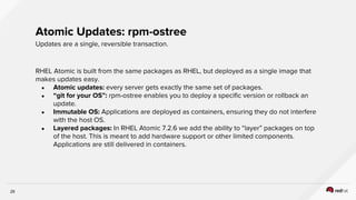 29
RHEL Atomic is built from the same packages as RHEL, but deployed as a single image that
makes updates easy.
● Atomic updates: every server gets exactly the same set of packages.
● “git for your OS”: rpm-ostree enables you to deploy a specific version or rollback an
update.
● Immutable OS: Applications are deployed as containers, ensuring they do not interfere
with the host OS.
● Layered packages: In RHEL Atomic 7.2.6 we add the ability to “layer” packages on top
of the host. This is meant to add hardware support or other limited components.
Applications are still delivered in containers.
Atomic Updates: rpm-ostree
Updates are a single, reversible transaction.
 