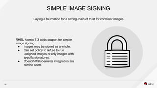 30
RHEL Atomic 7.3 adds support for simple
image signing.
● Images may be signed as a whole.
● Can set policy to refuse to run
unsigned images or only images with
specific signatures.
● OpenShift/Kubernetes integration are
coming soon.
Laying a foundation for a strong chain of trust for container images
SIMPLE IMAGE SIGNING
 