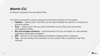 31
The atomic command is used to manage the host and containers on the system.
● Updates -- “atomic host” command can be used to update the system or roll back to a
previous release.
● Scan -- “atomic scan” lets you check containers to see if they have any known
vulnerabilities (CVEs).
● Run and manage containers -- using the atomic CLI you can install, run, and uninstall
application and system containers.
● Diff -- view file or rpm level differences between images and/or containers.
● Top -- see the activity of all containers on your system with a convenient “top”-like
interface.
Atomic CLI
A cohesive entrypoint into the Atomic Host
 