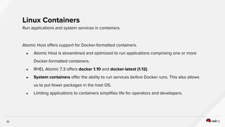 32
Atomic Host offers support for Docker-formatted containers.
● Atomic Host is streamlined and optimized to run applications comprising one or more
Docker-formatted containers.
● RHEL Atomic 7.3 offers docker 1.10 and docker-latest (1.12).
● System containers offer the ability to run services before Docker runs. This also allows
us to put fewer packages in the host OS.
● Limiting applications to containers simplifies life for operators and developers.
Linux Containers
Run applications and system services in containers.
 