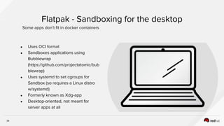 34
● Uses OCI format
● Sandboxes applications using
Bubblewrap
(https://github.com/projectatomic/bub
blewrap)
● Uses systemd to set cgroups for
Sandbox (so requires a Linux distro
w/systemd)
● Formerly known as Xdg-app
● Desktop-oriented, not meant for
server apps at all
Flatpak - Sandboxing for the desktop
Some apps don’t fit in docker containers
 