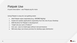 35
Flatpak Use
A quick description - see Flatpak.org for more
Using Flatpak is easy-ish, but getting easier
● Add Flatpak repos separately (e.g., GNOME Nightly)
● Install and update applications separately from the rest of your Desktop
● KDE Runtime for Flatpak in development
● “might eat your pet or firstborn”
● Can use --user to install apps without root permissions
● Still early days, but shows promise for desktop apps distribution
 