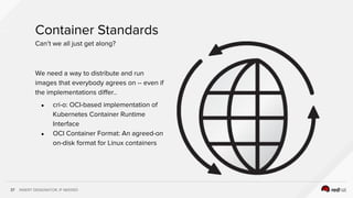INSERT DESIGNATOR, IF NEEDED37
We need a way to distribute and run
images that everybody agrees on -- even if
the implementations differ..
● cri-o: OCI-based implementation of
Kubernetes Container Runtime
Interface
● OCI Container Format: An agreed-on
on-disk format for Linux containers
Container Standards
Can’t we all just get along?
 