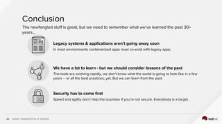 INSERT DESIGNATOR, IF NEEDED42
Legacy systems & applications aren’t going away soon
In most environments containerized apps must co-exist with legacy apps.
We have a lot to learn - but we should consider lessons of the past
The tools are evolving rapidly, we don’t know what the world is going to look like in a few
years -- or all the best practices, yet. But we can learn from the past.
Security has to come first
Speed and agility don’t help the business if you’re not secure. Everybody is a target.
Conclusion
The newfangled stuff is great, but we need to remember what we’ve learned the past 30+
years...
 