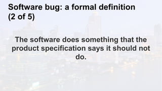 Software bug: a formal definition
(2 of 5)
The software does something that the
product specification says it should not
do.
 