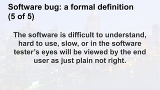 Software bug: a formal definition
(5 of 5)
The software is difficult to understand,
hard to use, slow, or in the software
tester’s eyes will be viewed by the end
user as just plain not right.
 