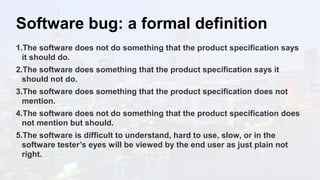 Software bug: a formal definition
1.The software does not do something that the product specification says
it should do.
2.The software does something that the product specification says it
should not do.
3.The software does something that the product specification does not
mention.
4.The software does not do something that the product specification does
not mention but should.
5.The software is difficult to understand, hard to use, slow, or in the
software tester’s eyes will be viewed by the end user as just plain not
right.
 