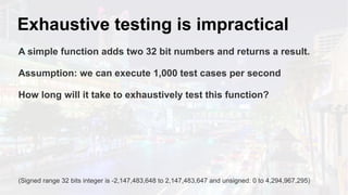 Exhaustive testing is impractical
A simple function adds two 32 bit numbers and returns a result.
Assumption: we can execute 1,000 test cases per second
How long will it take to exhaustively test this function?
(Signed range 32 bits integer is -2,147,483,648 to 2,147,483,647 and unsigned: 0 to 4,294,967,295)
 