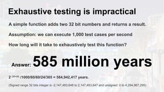 Exhaustive testing is impractical
A simple function adds two 32 bit numbers and returns a result.
Assumption: we can execute 1,000 test cases per second
How long will it take to exhaustively test this function?
Answer: 585 million years
2 (32+32)
/1000/60/60/24/365 = 584,942,417 years.
(Signed range 32 bits integer is -2,147,483,648 to 2,147,483,647 and unsigned: 0 to 4,294,967,295)
 