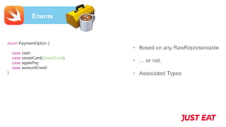 Enums
• Based on any RawRepresentable
• … or not.
• Associated Types
enum PaymentOption {
case cash
case savedCard(SavedCard)
case applePay
case accountCredit
}
 