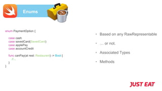Enums
• Based on any RawRepresentable
• … or not.
• Associated Types
• Methods
enum PaymentOption {
case cash
case savedCard(SavedCard)
case applePay
case accountCredit
func canPay(at rest: Restaurant) -> Bool {
//...
}
}
 