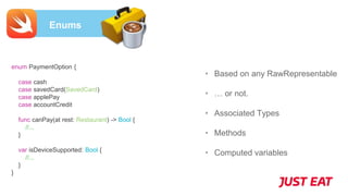 Enums
• Based on any RawRepresentable
• … or not.
• Associated Types
• Methods
• Computed variables
enum PaymentOption {
case cash
case savedCard(SavedCard)
case applePay
case accountCredit
func canPay(at rest: Restaurant) -> Bool {
//...
}
var isDeviceSupported: Bool {
//...
}
}
 