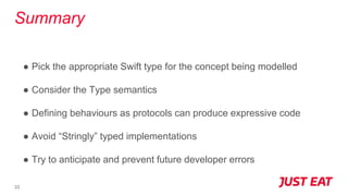 Summary
● Pick the appropriate Swift type for the concept being modelled
● Consider the Type semantics
● Defining behaviours as protocols can produce expressive code
● Avoid “Stringly” typed implementations
● Try to anticipate and prevent future developer errors
33
 