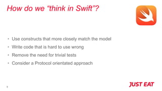 How do we “think in Swift”?
8
• Use constructs that more closely match the model
• Write code that is hard to use wrong
• Remove the need for trivial tests
• Consider a Protocol orientated approach
 