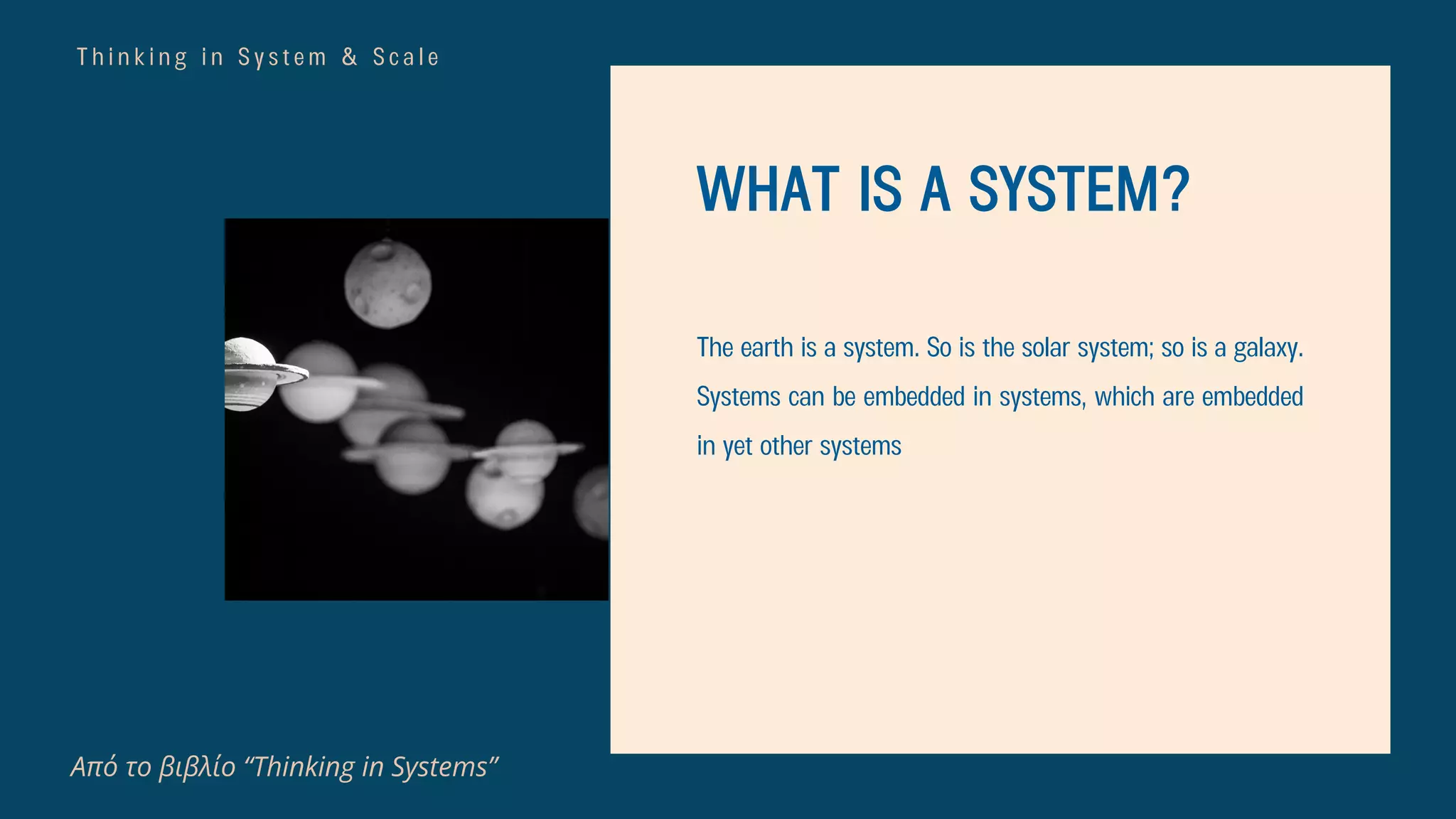 T h i n k i n g i n S y s t e m & S c a l e
Από το βιβλίο “Thinking in Systems”
WHAT IS A SYSTEM?
The earth is a system. So is the solar system; so is a galaxy.
Systems can be embedded in systems, which are embedded
in yet other systems
 