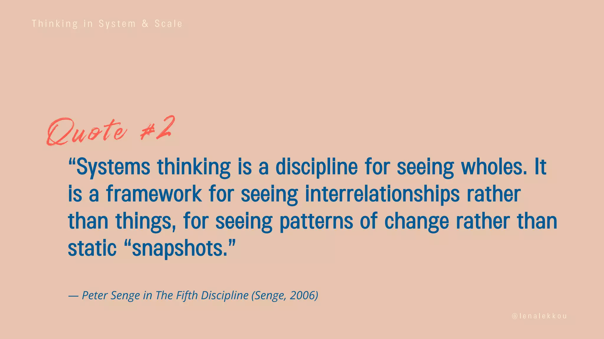 T h i n k i n g i n S y s t e m & S c a l e
@ l e n a l e k k o u
“Systems thinking is a discipline for seeing wholes. It
is a framework for seeing interrelationships rather
than things, for seeing patterns of change rather than
static “snapshots.”
— Peter Senge in The Fifth Discipline (Senge, 2006)
 