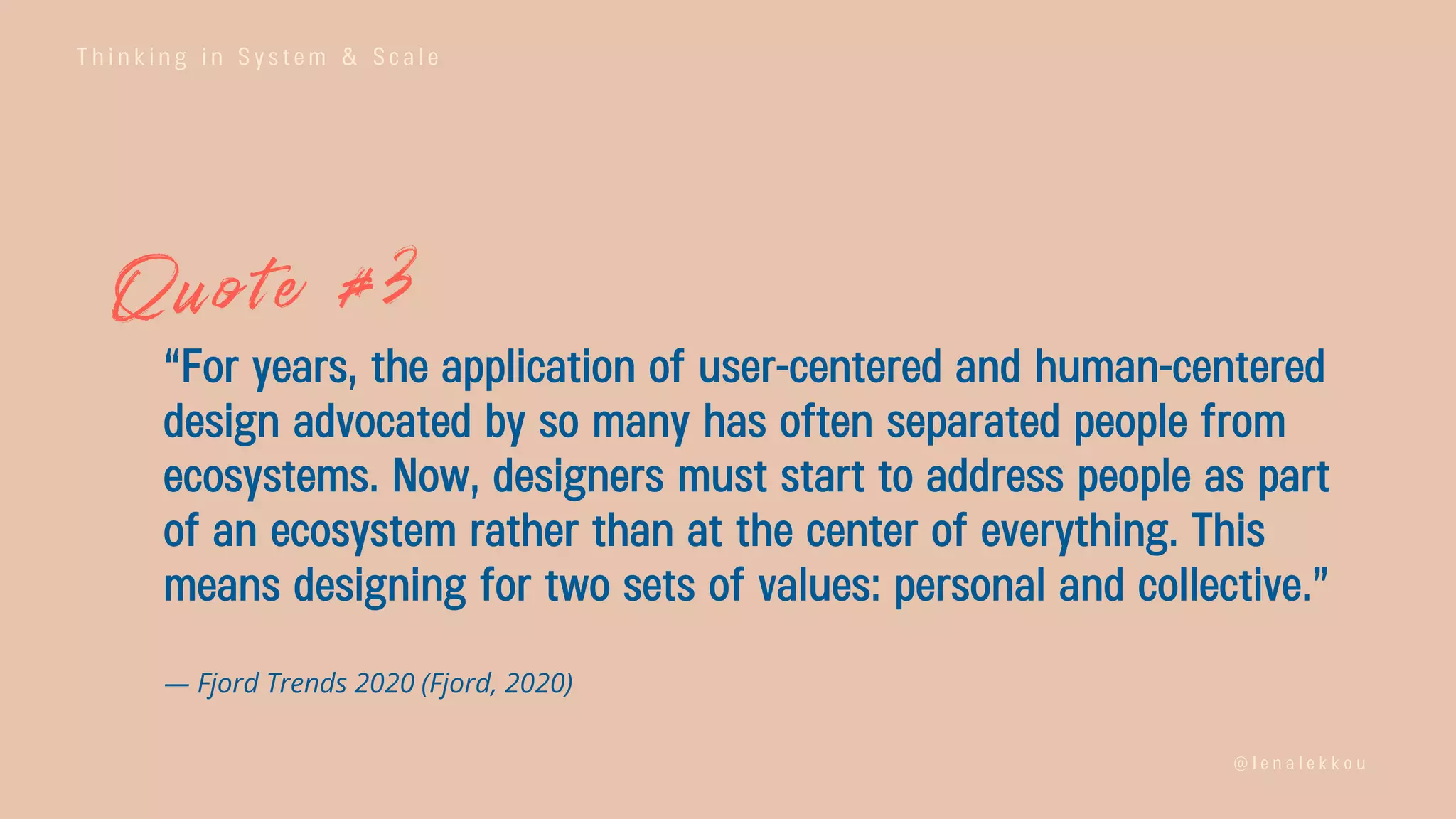 T h i n k i n g i n S y s t e m & S c a l e
@ l e n a l e k k o u
“For years, the application of user-centered and human-centered
design advocated by so many has often separated people from
ecosystems. Now, designers must start to address people as part
of an ecosystem rather than at the center of everything. This
means designing for two sets of values: personal and collective.”
— Fjord Trends 2020 (Fjord, 2020)
 