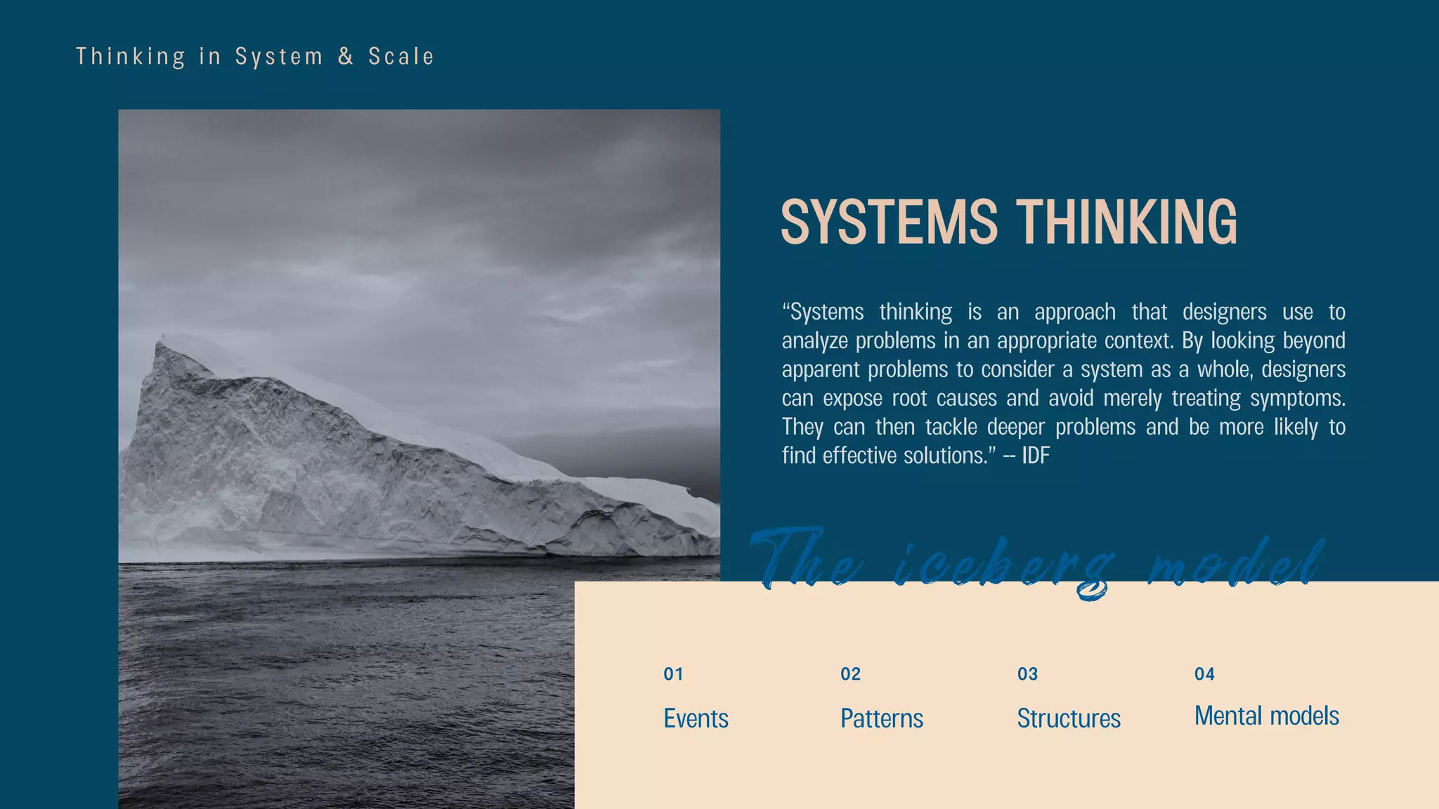 T h i n k i n g i n S y s t e m & S c a l e
“Systems thinking is an approach that designers use to
analyze problems in an appropriate context. By looking beyond
apparent problems to consider a system as a whole, designers
can expose root causes and avoid merely treating symptoms.
They can then tackle deeper problems and be more likely to
find effective solutions.” -- IDF
SYSTEMS THINKING
The iceberg model
02
Events Patterns
01 03
Structures
04
Mental models
 