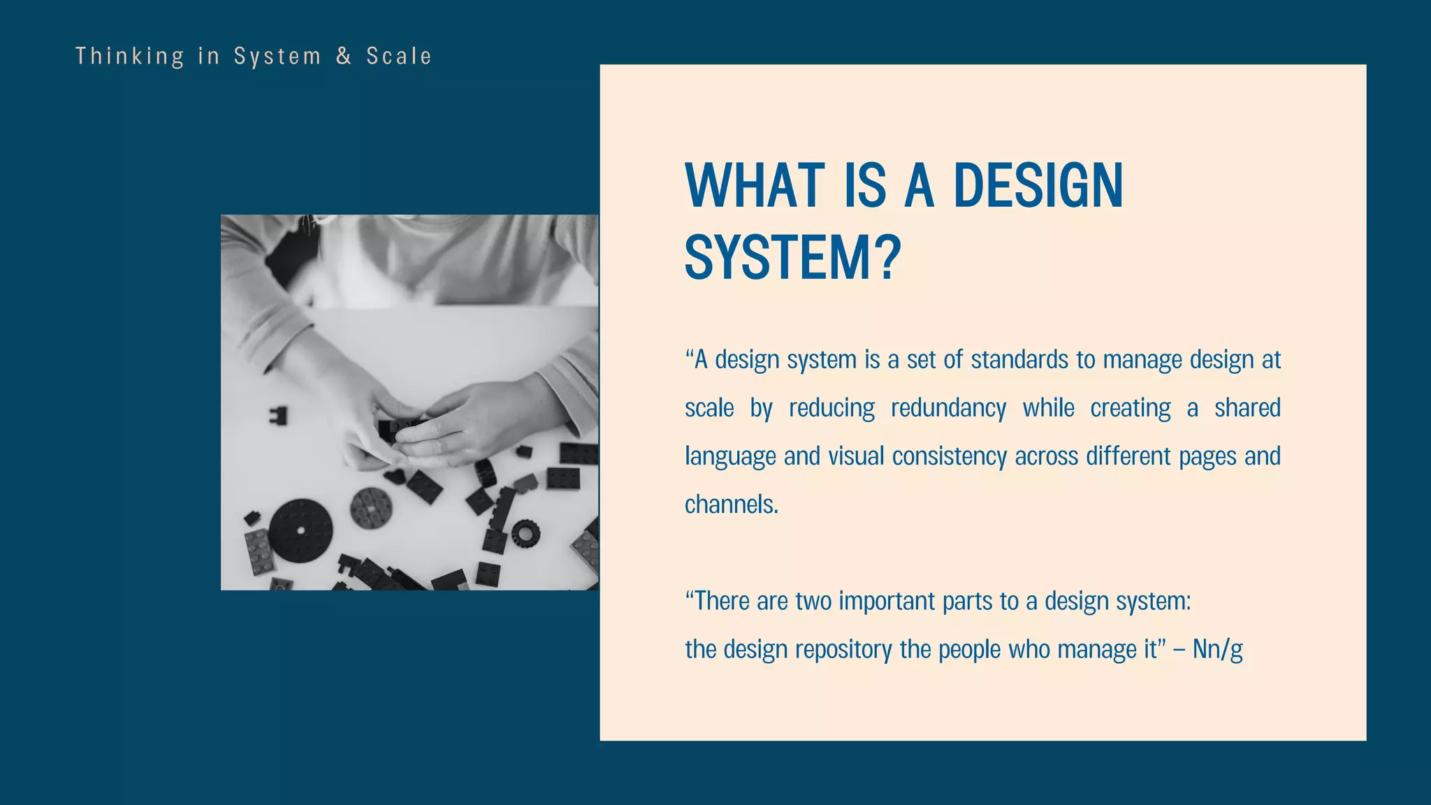 T h i n k i n g i n S y s t e m & S c a l e
WHAT IS A DESIGN
SYSTEM?
“A design system is a set of standards to manage design at
scale by reducing redundancy while creating a shared
language and visual consistency across different pages and
channels.
“There are two important parts to a design system:
the design repository the people who manage it” – Nn/g
 