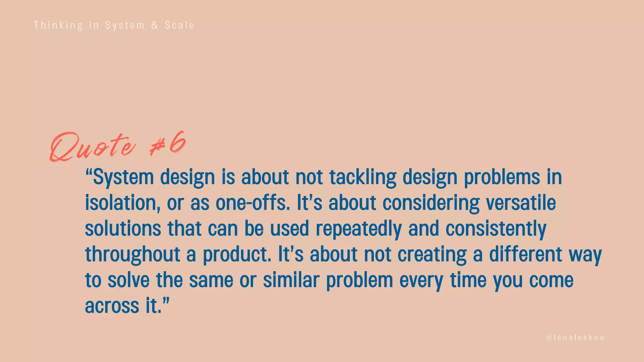 T h i n k i n g i n S y s t e m & S c a l e
@ l e n a l e k k o u
“System design is about not tackling design problems in
isolation, or as one-offs. It’s about considering versatile
solutions that can be used repeatedly and consistently
throughout a product. It’s about not creating a different way
to solve the same or similar problem every time you come
across it.”
 