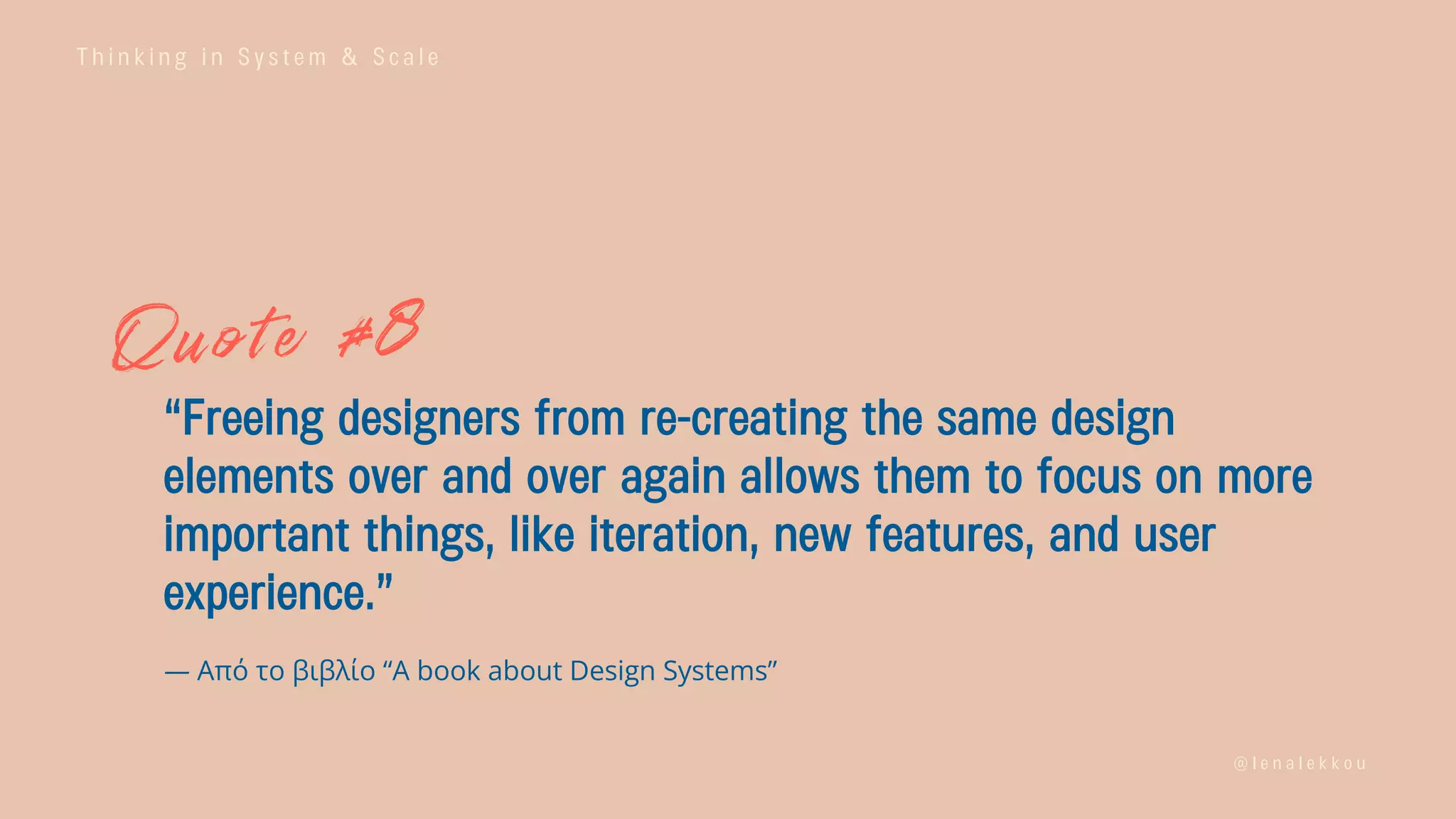 T h i n k i n g i n S y s t e m & S c a l e
@ l e n a l e k k o u
“Freeing designers from re-creating the same design
elements over and over again allows them to focus on more
important things, like iteration, new features, and user
experience.”
— Από το βιβλίο “A book about Design Systems”
 