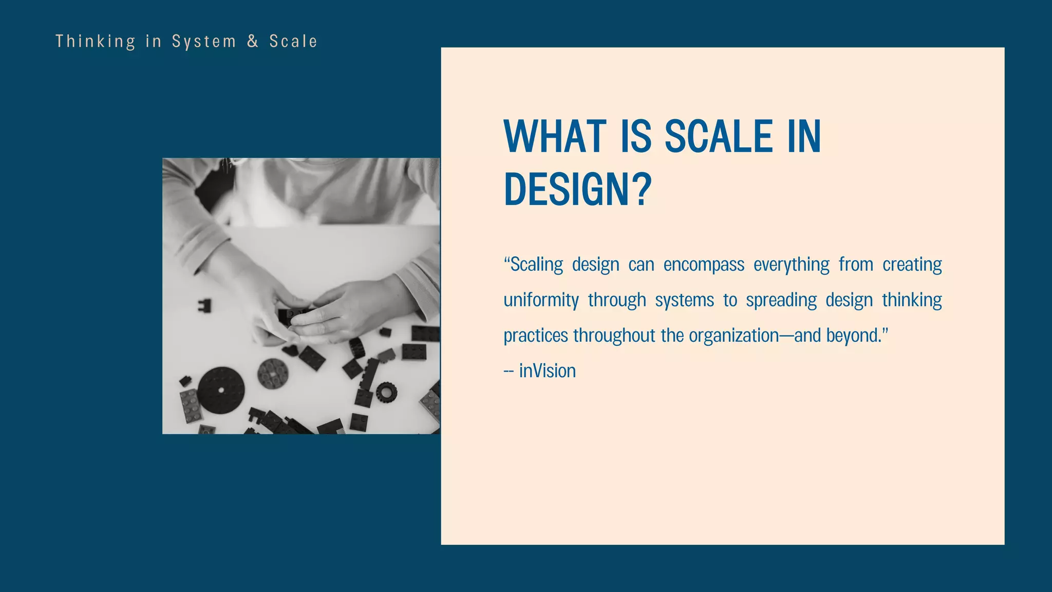 T h i n k i n g i n S y s t e m & S c a l e
WHAT IS SCALE IN
DESIGN?
“Scaling design can encompass everything from creating
uniformity through systems to spreading design thinking
practices throughout the organization—and beyond.”
-- inVision
 