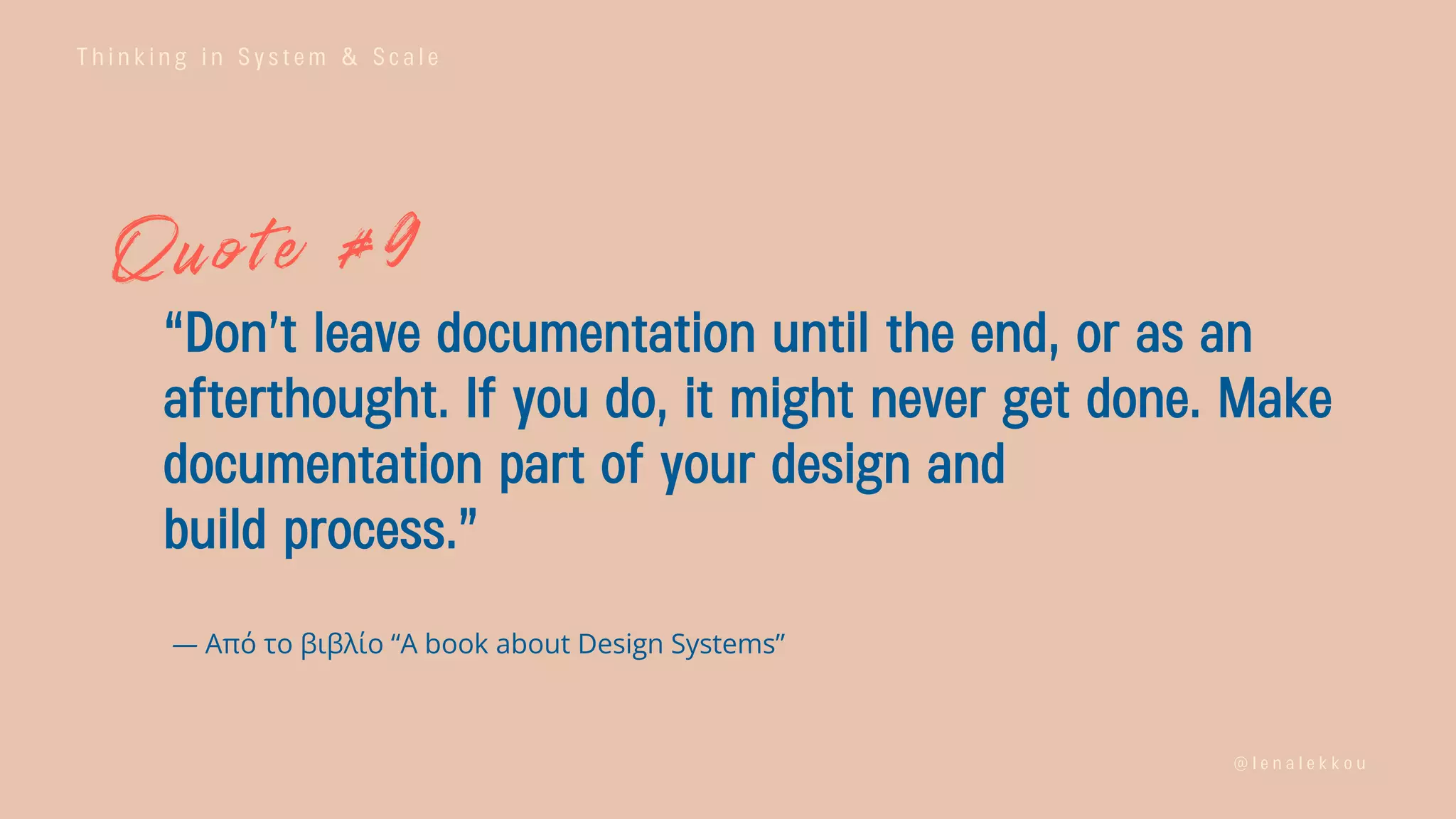 T h i n k i n g i n S y s t e m & S c a l e
@ l e n a l e k k o u
“Don’t leave documentation until the end, or as an
afterthought. If you do, it might never get done. Make
documentation part of your design and
build process.”
— Από το βιβλίο “A book about Design Systems”
 
