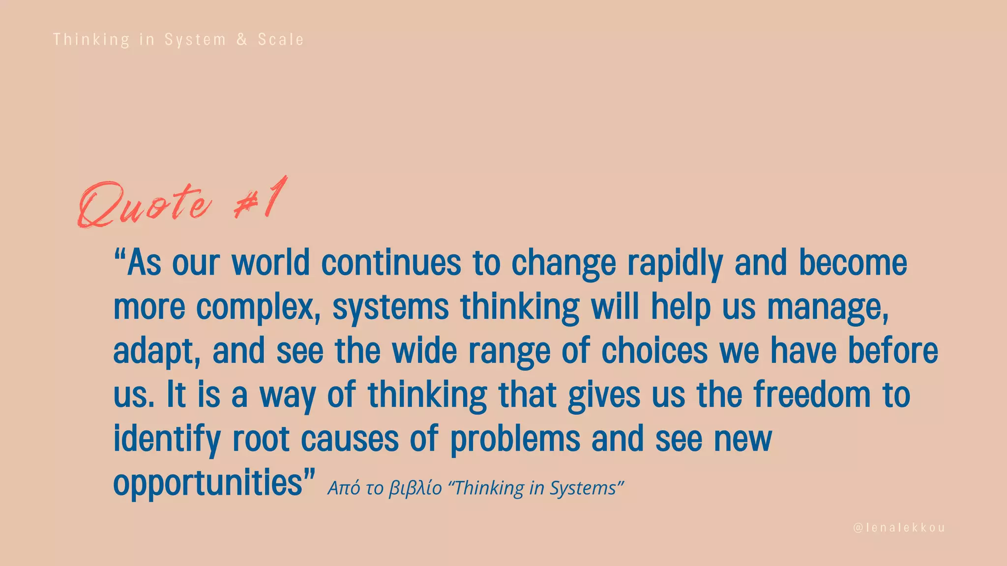 T h i n k i n g i n S y s t e m & S c a l e
@ l e n a l e k k o u
“As our world continues to change rapidly and become
more complex, systems thinking will help us manage,
adapt, and see the wide range of choices we have before
us. It is a way of thinking that gives us the freedom to
identify root causes of problems and see new
opportunities” Από το βιβλίο “Thinking in Systems”
 