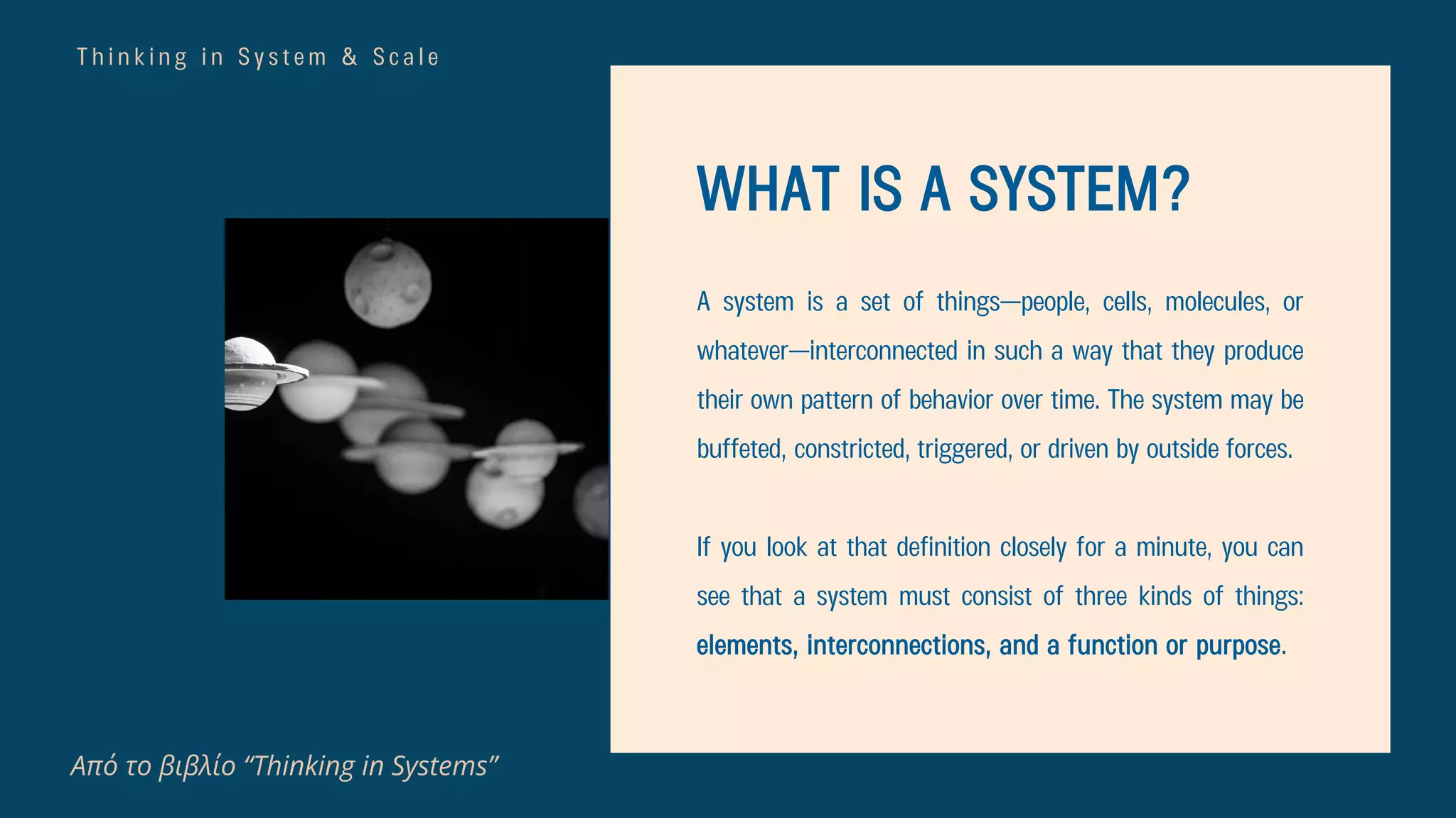 T h i n k i n g i n S y s t e m & S c a l e
WHAT IS A SYSTEM?
A system is a set of things—people, cells, molecules, or
whatever—interconnected in such a way that they produce
their own pattern of behavior over time. The system may be
buffeted, constricted, triggered, or driven by outside forces.
If you look at that definition closely for a minute, you can
see that a system must consist of three kinds of things:
elements, interconnections, and a function or purpose.
Από το βιβλίο “Thinking in Systems”
 